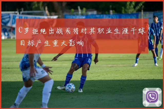 C罗拒绝出战或将对其职业生涯千球目标产生重大影响