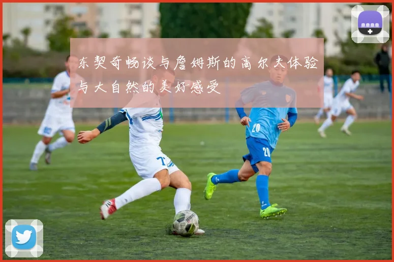 东契奇畅谈与詹姆斯的高尔夫体验与大自然的美好感受