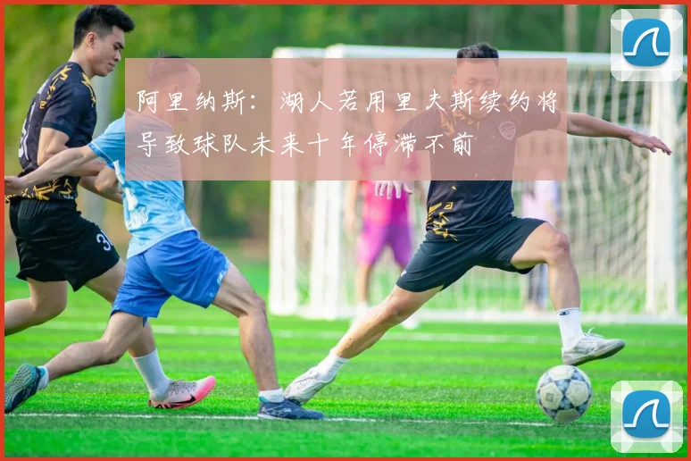阿里纳斯：湖人若用里夫斯续约将导致球队未来十年停滞不前