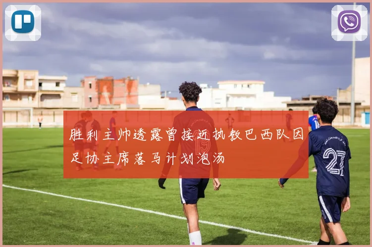 胜利主帅透露曾接近执教巴西队因足协主席落马计划泡汤