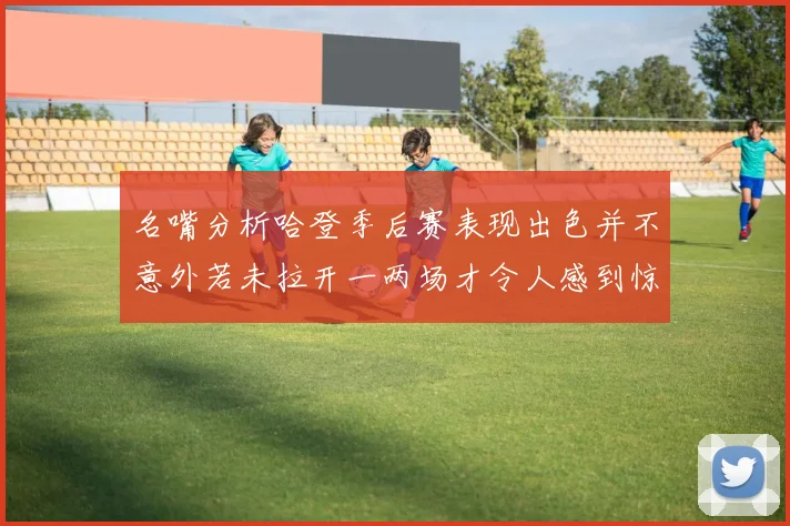名嘴分析哈登季后赛表现出色并不意外若未拉开一两场才令人感到惊讶