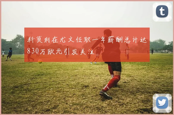 科莫利在尤文任职一年薪酬总计达830万欧元引发关注