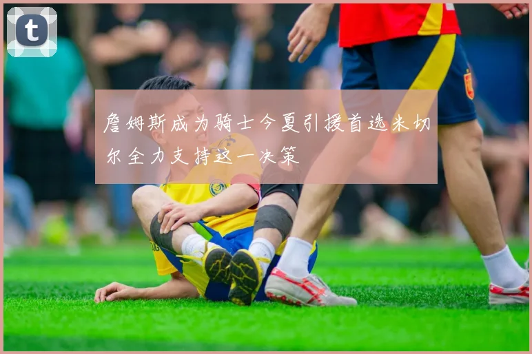 詹姆斯成为骑士今夏引援首选米切尔全力支持这一决策