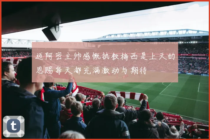 迈阿密主帅感慨执教梅西是上天的恩赐每天都充满激动与期待