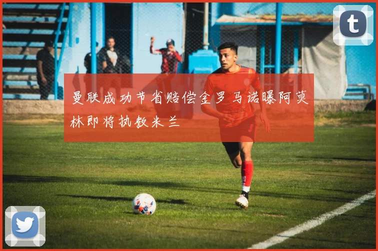 曼联成功节省赔偿金罗马诺曝阿莫林即将执教米兰
