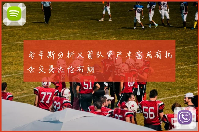 考辛斯分析火箭队资产丰富或有机会交易杰伦布朗
