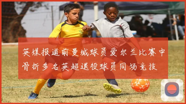 英媒报道前曼城球员爱尔兰比赛中骨折多名英超退役球员同场竞技