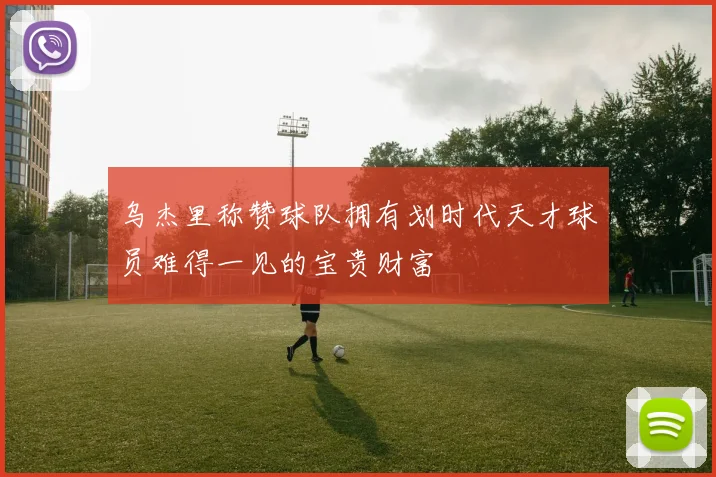 乌杰里称赞球队拥有划时代天才球员难得一见的宝贵财富