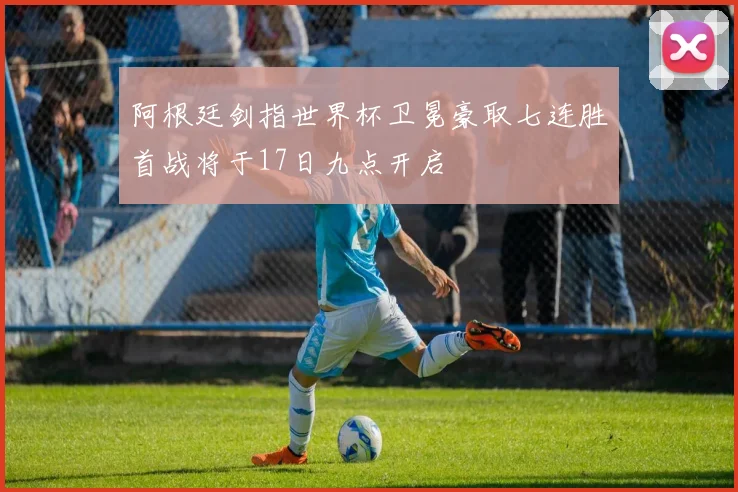 阿根廷剑指世界杯卫冕豪取七连胜首战将于17日九点开启