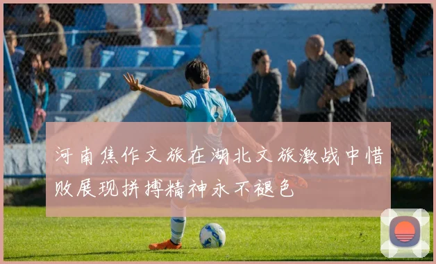 河南焦作文旅在湖北文旅激战中惜败展现拼搏精神永不褪色