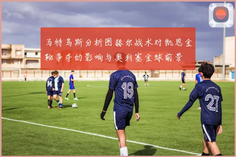 马特乌斯分析图赫尔战术对凯恩金靴争夺的影响与奥利塞金球前景
