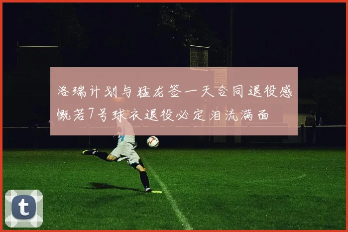 洛瑞计划与猛龙签一天合同退役感慨若7号球衣退役必定泪流满面