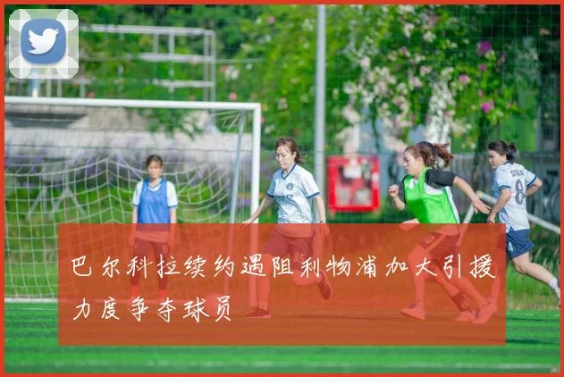 巴尔科拉续约遇阻利物浦加大引援力度争夺球员