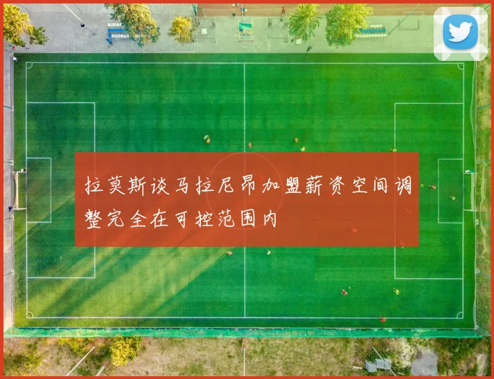 拉莫斯谈马拉尼昂加盟薪资空间调整完全在可控范围内