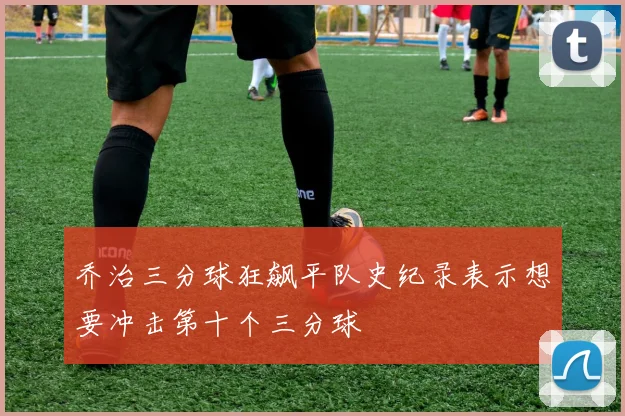 乔治三分球狂飙平队史纪录表示想要冲击第十个三分球