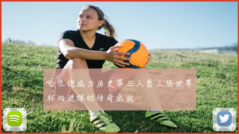 哈兰德成为历史第三人首三场世界杯均进球的传奇成就