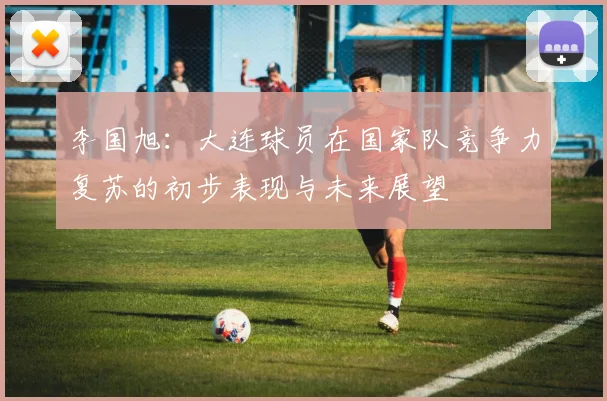 李国旭：大连球员在国家队竞争力复苏的初步表现与未来展望