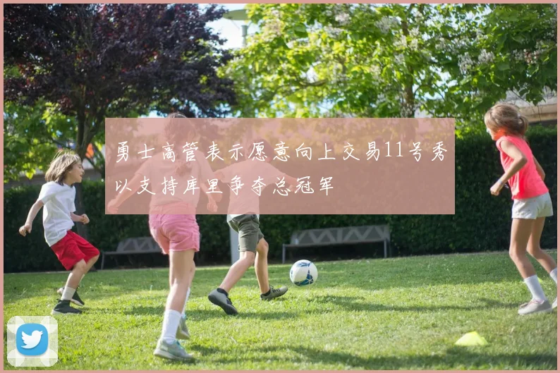 勇士高管表示愿意向上交易11号秀以支持库里争夺总冠军